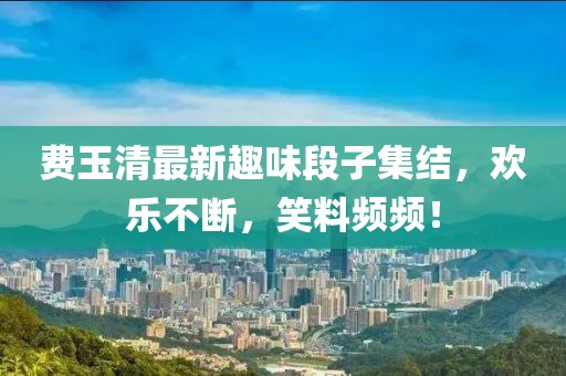 费玉清最新趣味段子集结，欢乐不断，笑料频频！