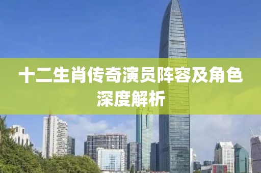 十二生肖传奇演员阵容及角色深度解析