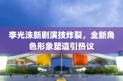 李光洙新剧演技炸裂，全新角色形象塑造引热议