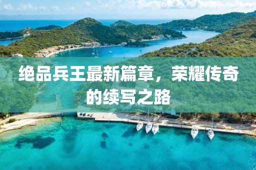 绝品兵王最新篇章，荣耀传奇的续写之路
