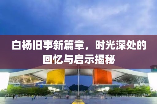 白杨旧事新篇章，时光深处的回忆与启示揭秘