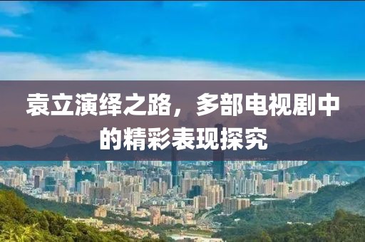 袁立演绎之路，多部电视剧中的精彩表现探究