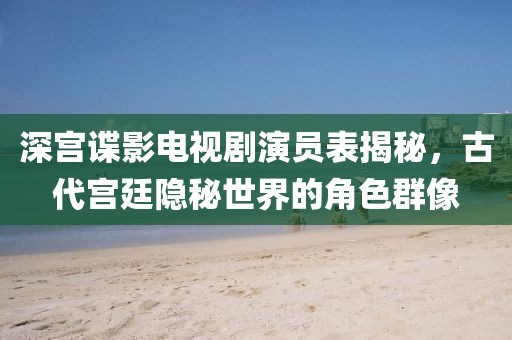 深宫谍影电视剧演员表揭秘，古代宫廷隐秘世界的角色群像