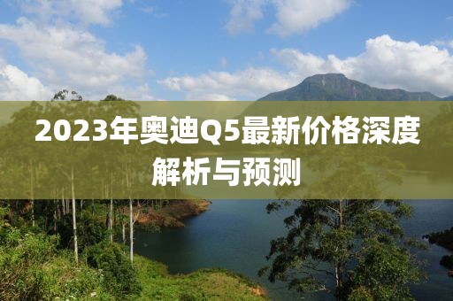 2023年奥迪Q5最新价格深度解析与预测