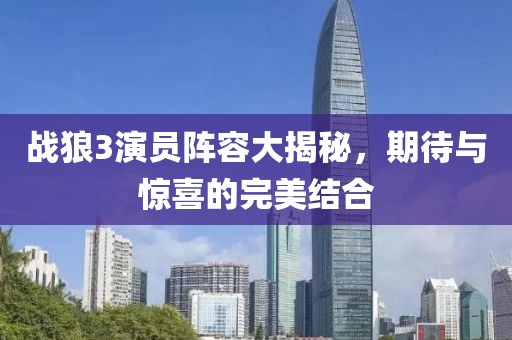 战狼3演员阵容大揭秘，期待与惊喜的完美结合