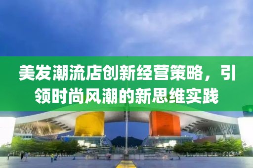 美发潮流店创新经营策略，引领时尚风潮的新思维实践