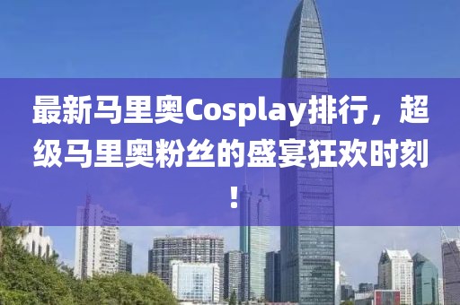 最新马里奥Cosplay排行，超级马里奥粉丝的盛宴狂欢时刻！