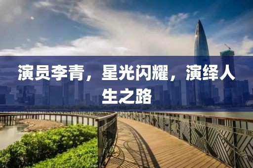演员李青，星光闪耀，演绎人生之路