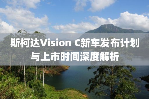 斯柯达Vision C新车发布计划与上市时间深度解析