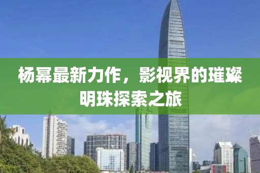 杨幂最新力作，影视界的璀璨明珠探索之旅
