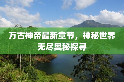 万古神帝最新章节，神秘世界无尽奥秘探寻
