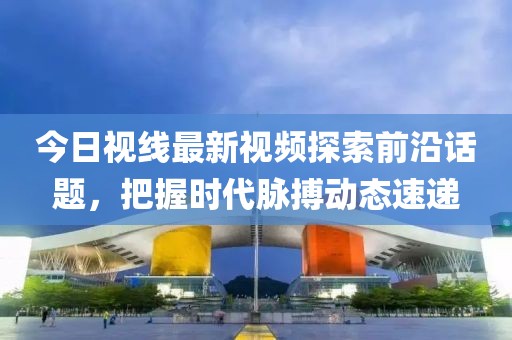今日视线最新视频探索前沿话题，把握时代脉搏动态速递
