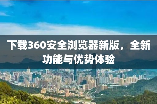 下载360安全浏览器新版，全新功能与优势体验