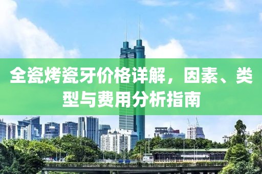 全瓷烤瓷牙价格详解，因素、类型与费用分析指南