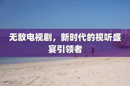 无敌电视剧，新时代的视听盛宴引领者