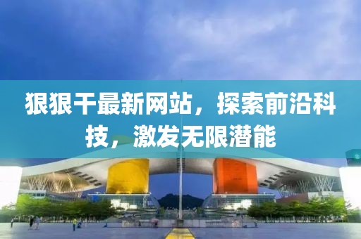 狠狠干最新网站，探索前沿科技，激发无限潜能