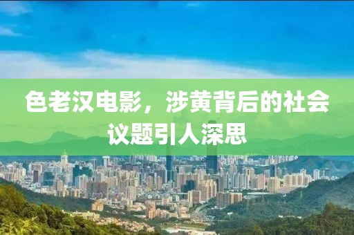 色老汉电影，涉黄背后的社会议题引人深思
