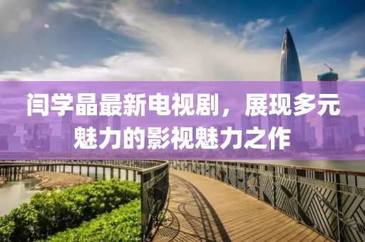 闫学晶最新电视剧，展现多元魅力的影视魅力之作