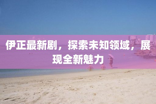 伊正最新剧，探索未知领域，展现全新魅力