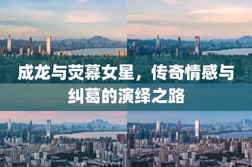 成龙与荧幕女星，传奇情感与纠葛的演绎之路
