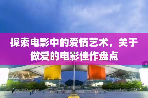 探索电影中的爱情艺术，关于做爱的电影佳作盘点
