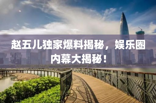 赵五儿独家爆料揭秘，娱乐圈内幕大揭秘！