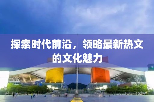 探索时代前沿，领略最新热文的文化魅力