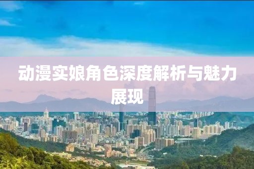 动漫实娘角色深度解析与魅力展现