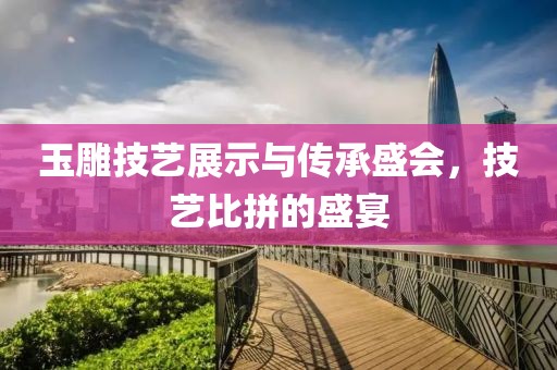 玉雕技艺展示与传承盛会，技艺比拼的盛宴