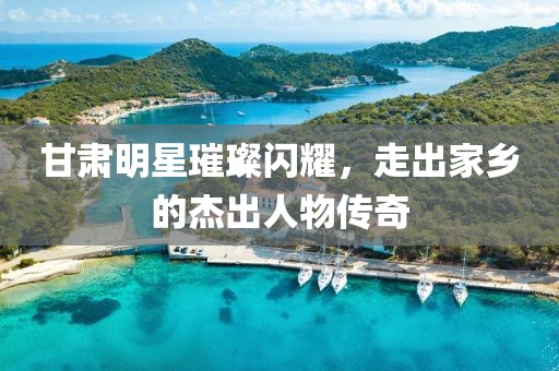 甘肃明星璀璨闪耀，走出家乡的杰出人物传奇