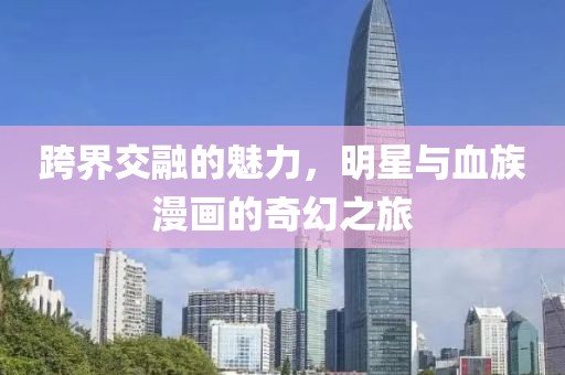 跨界交融的魅力，明星与血族漫画的奇幻之旅
