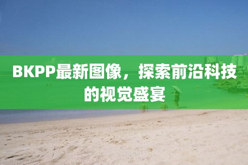 BKPP最新图像，探索前沿科技的视觉盛宴