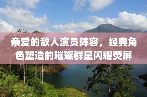 亲爱的敌人演员阵容，经典角色塑造的璀璨群星闪耀荧屏