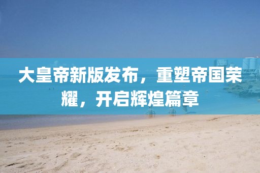 大皇帝新版发布，重塑帝国荣耀，开启辉煌篇章