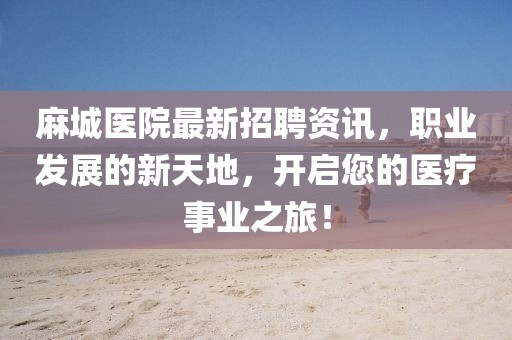 麻城医院最新招聘资讯，职业发展的新天地，开启您的医疗事业之旅！