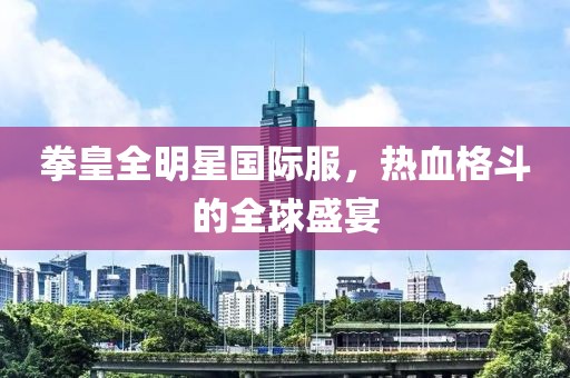 拳皇全明星国际服，热血格斗的全球盛宴