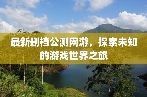 最新删档公测网游，探索未知的游戏世界之旅