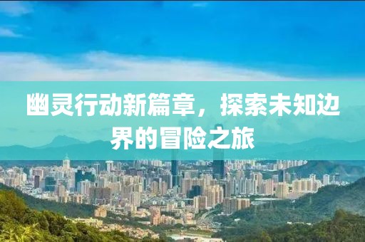 幽灵行动新篇章，探索未知边界的冒险之旅