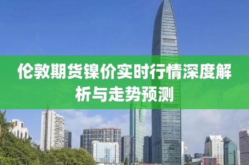 伦敦期货镍价实时行情深度解析与走势预测