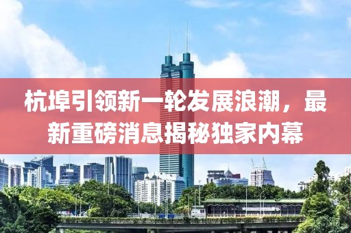 杭埠引领新一轮发展浪潮，最新重磅消息揭秘独家内幕