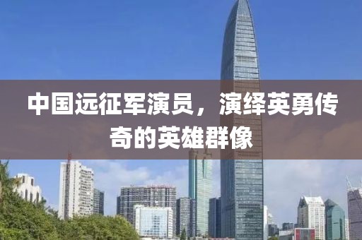 中国远征军演员，演绎英勇传奇的英雄群像