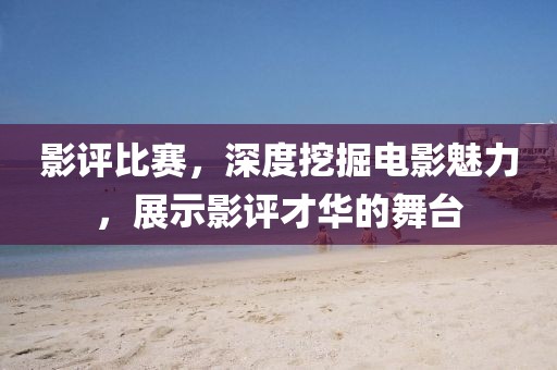 影评比赛，深度挖掘电影魅力，展示影评才华的舞台