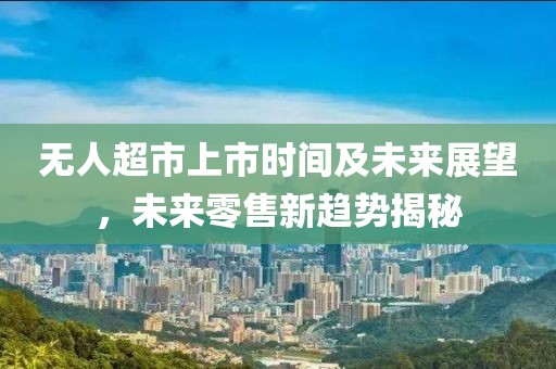 无人超市上市时间及未来展望，未来零售新趋势揭秘