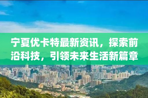 宁夏优卡特最新资讯，探索前沿科技，引领未来生活新篇章