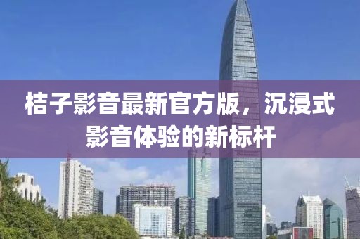 桔子影音最新官方版，沉浸式影音体验的新标杆