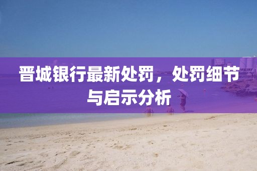 晋城银行最新处罚，处罚细节与启示分析