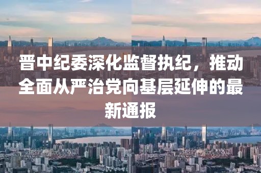 晋中纪委深化监督执纪，推动全面从严治党向基层延伸的最新通报