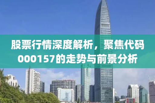 股票行情深度解析，聚焦代码000157的走势与前景分析