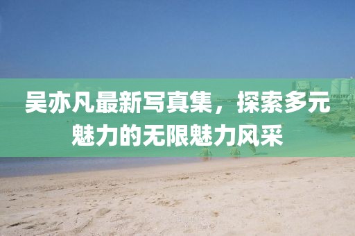 吴亦凡最新写真集，探索多元魅力的无限魅力风采