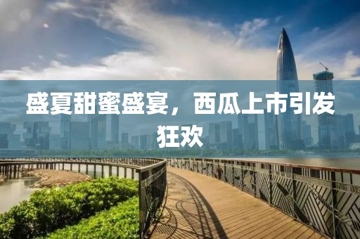 盛夏甜蜜盛宴，西瓜上市引发狂欢